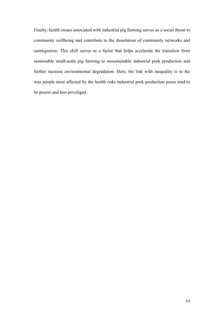 19
Finally, health issues associated with industrial pig farming serves as a social threat to
community wellbeing and contribute to the dissolution of community networks and
outmigration. This shift serves as a factor that helps accelerate the transition from
sustainable small-scale pig farming to unsustainable industrial pork production and
further increase environmental degradation. Here, the link with inequality is in the
way people most affected by the health risks industrial pork production poses tend to
be poorer and less priveliged.
 
