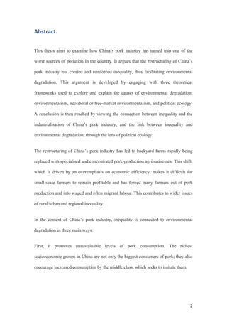 2
Abstract	
This thesis aims to examine how China’s pork industry has turned into one of the
worst sources of pollution in the country. It argues that the restructuring of China’s
pork industry has created and reinforced inequality, thus facilitating environmental
degradation. This argument is developed by engaging with three theoretical
frameworks used to explore and explain the causes of environmental degradation:
environmentalism, neoliberal or free-market environmentalism, and political ecology.
A conclusion is then reached by viewing the connection between inequality and the
industrialisation of China’s pork industry, and the link between inequality and
environmental degradation, through the lens of political ecology.
The restructuring of China’s pork industry has led to backyard farms rapidly being
replaced with specialised and concentrated pork-production agribusinesses. This shift,
which is driven by an overemphasis on economic efficiency, makes it difficult for
small-scale farmers to remain profitable and has forced many farmers out of pork
production and into waged and often migrant labour. This contributes to wider issues
of rural/urban and regional inequality.
In the context of China’s pork industry, inequality is connected to environmental
degradation in three main ways.
First, it promotes unsustainable levels of pork consumption. The richest
socioeconomic groups in China are not only the biggest consumers of pork; they also
encourage increased consumption by the middle class, which seeks to imitate them.
 