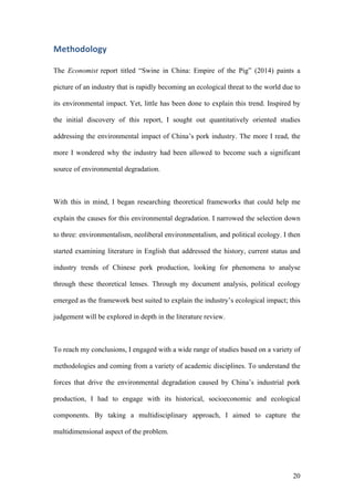 20
Methodology	
The Economist report titled “Swine in China: Empire of the Pig” (2014) paints a
picture of an industry that is rapidly becoming an ecological threat to the world due to
its environmental impact. Yet, little has been done to explain this trend. Inspired by
the initial discovery of this report, I sought out quantitatively oriented studies
addressing the environmental impact of China’s pork industry. The more I read, the
more I wondered why the industry had been allowed to become such a significant
source of environmental degradation.
With this in mind, I began researching theoretical frameworks that could help me
explain the causes for this environmental degradation. I narrowed the selection down
to three: environmentalism, neoliberal environmentalism, and political ecology. I then
started examining literature in English that addressed the history, current status and
industry trends of Chinese pork production, looking for phenomena to analyse
through these theoretical lenses. Through my document analysis, political ecology
emerged as the framework best suited to explain the industry’s ecological impact; this
judgement will be explored in depth in the literature review.
To reach my conclusions, I engaged with a wide range of studies based on a variety of
methodologies and coming from a variety of academic disciplines. To understand the
forces that drive the environmental degradation caused by China’s industrial pork
production, I had to engage with its historical, socioeconomic and ecological
components. By taking a multidisciplinary approach, I aimed to capture the
multidimensional aspect of the problem.
 