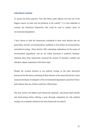 21
Literature	review		
To answer the thesis question, “how did China’s pork industry turn into one of the
biggest sources of water and soil pollution in the country?” it is first important to
examine the theoretical frameworks that could be used to explore issues of
environmental degradation.
I have chosen to limit the frameworks considered to three main theories that are
particularly relevant: environmentalism, neoliberal or free-market environmentalism,
and political ecology. These theories offer contrasting explanations for the causes of
environmental degradation, and are all widely discussed in academic literature.
Selecting these three frameworks increased the amount of literature available and
afforded a deeper exploration of the thesis topic.
Despite the eventual decision to use political ecology as the main theoretical
framework for this thesis, examining all three theories at the outset allowed for a more
nuanced and deeper investigation of the environmental degradation caused by China’s
pork industry than any of them could have offered alone.
The next section will address each framework separately, and present their benefits
and shortcomings before offering a more thorough explanation for why political
ecology was eventually selected as the main framework for analysis.
 
