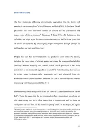 22
Environmentalism	
The first framework addressing environmental degradation that this thesis will
examine is environmentalism,2
which Kahraman and Baig (2010) defined as a “broad
philosophy and social movement centred on concern for the conservation and
improvement of the environment” (Kahraman & Baig 2010, p.7). Building on this
definition, one might argue that environmentalism concerns itself with the protection
of natural environments by encouraging proper management through changes in
public policy and individual behaviour.
Despite the fact that environmentalism has produced some impressive results,
including the preservation of selected species and places, the movement has failed to
challenge Western prosperity and comfort, which can be perceived as two main
contributors to environmental degradation (Mar 2014). Notwithstanding their success
in certain areas, environmentalist movements have also distracted from the
fundamental cause of environmental problems: the lack of a sustainable and sensible
relationship with the environment (Mar 2014).
Jedediah Purdy echoes this position in his 2015 article “An Environmentalism for the
Left”. There, he argues that the environmentalism has a mainstream appeal and an
elite constituency due to its close connection to corporations and its focus on
“ecosystem services” that can be monetised (Purdy 2015). In this regard, he argues
2
Building on this definition, an environmentalist is considered a person who promotes the protection of
the natural environment and a person who promotes the protection of the natural environment and
promotes sustainable management through changes in public policy or individual behaviour. Examples
of volunteer organisations that work under the banner of environmentalism include Greenpeace and the
World Wide Fund (WWF), which spread their message through demonstrations, media and
lobbyingeservation.
 