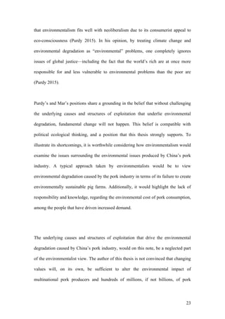 23
that environmentalism fits well with neoliberalism due to its consumerist appeal to
eco-consciousness (Purdy 2015). In his opinion, by treating climate change and
environmental degradation as “environmental” problems, one completely ignores
issues of global justice—including the fact that the world’s rich are at once more
responsible for and less vulnerable to environmental problems than the poor are
(Purdy 2015).
Purdy’s and Mar’s positions share a grounding in the belief that without challenging
the underlying causes and structures of exploitation that underlie environmental
degradation, fundamental change will not happen. This belief is compatible with
political ecological thinking, and a position that this thesis strongly supports. To
illustrate its shortcomings, it is worthwhile considering how environmentalism would
examine the issues surrounding the environmental issues produced by China’s pork
industry. A typical approach taken by environmentalists would be to view
environmental degradation caused by the pork industry in terms of its failure to create
environmentally sustainable pig farms. Additionally, it would highlight the lack of
responsibility and knowledge, regarding the environmental cost of pork consumption,
among the people that have driven increased demand.
The underlying causes and structures of exploitation that drive the environmental
degradation caused by China’s pork industry, would on this note, be a neglected part
of the environmentalist view. The author of this thesis is not convinced that changing
values will, on its own, be sufficient to alter the environmental impact of
multinational pork producers and hundreds of millions, if not billions, of pork
 