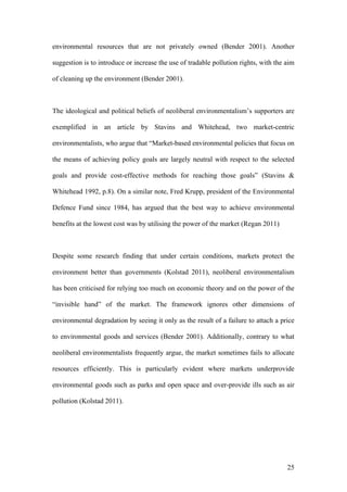 25
environmental resources that are not privately owned (Bender 2001). Another
suggestion is to introduce or increase the use of tradable pollution rights, with the aim
of cleaning up the environment (Bender 2001).
The ideological and political beliefs of neoliberal environmentalism’s supporters are
exemplified in an article by Stavins and Whitehead, two market-centric
environmentalists, who argue that “Market-based environmental policies that focus on
the means of achieving policy goals are largely neutral with respect to the selected
goals and provide cost-effective methods for reaching those goals” (Stavins &
Whitehead 1992, p.8). On a similar note, Fred Krupp, president of the Environmental
Defence Fund since 1984, has argued that the best way to achieve environmental
benefits at the lowest cost was by utilising the power of the market (Regan 2011)
Despite some research finding that under certain conditions, markets protect the
environment better than governments (Kolstad 2011), neoliberal environmentalism
has been criticised for relying too much on economic theory and on the power of the
“invisible hand” of the market. The framework ignores other dimensions of
environmental degradation by seeing it only as the result of a failure to attach a price
to environmental goods and services (Bender 2001). Additionally, contrary to what
neoliberal environmentalists frequently argue, the market sometimes fails to allocate
resources efficiently. This is particularly evident where markets underprovide
environmental goods such as parks and open space and over-provide ills such as air
pollution (Kolstad 2011).
 