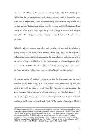27
and a broadly defined political economy” (Peet, Robbins & Watts 2011a, p.24).
Political ecology acknowledges the role of economic and political factors that create
structures of exploitation, rather than considering environmental degradation as a
separate concept that operates outside complex political and social structures (Urdal
2008). To simplify, one might argue that political ecology is involved with studying
the relationship between political, economic and social factors and environmental
problems.
Political ecologists attempt to explore and explain environmental degradation by
going directly to the roots of the problem, which they argue are the engines of
industrial capitalism: economic growth and the unequal power and influence held by
the different players involved in the use and management of natural systems (Peet,
Robbins & Watts 2011a). In other words, political ecologists argue that environmental
problems are also social problems, and the result of injustice and inequality.
In contrast, critics of political ecology argue that the framework puts too much
emphasis on the political aspects of environmental issues, overshadowing ecological
aspects as well as being a prescription for ‘question-begging research’ that
concentrates on factors assumed in advance to be important (Vayda & Walters 1999).
The result may be that one misses out on other important factors that may influence
environmental degradation. Additionally, critics of the approach have also highlighted
of the mostly apolitical view of environmental degradation, which saw environmental problems simply
as a result of population growth, insufficient technology or poor management (Peet, Robbins & Watts
2011a). These writers were influenced by and reacted to a variety of intellectual traditions, including
environmentalism from the 1960s and 1970s, with its obsession with “over-population” and the
depletion of “finite” resources—an intellectual framework that was built on the work of influential
biologists such as Garret Hardin (1968) and Paul Ehrlich (1968), as well as on the publication in 1972
of The Limits to Growth by Meadows et al. (Bridge, McCarthy & Perreault 2015).
 