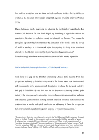 28
that political ecologists tend to focus on individual case studies, thereby failing to
synthesise the research into broader, integrated regional or global analysis (Walker
2006).
These challenges can be overcome by adjusting the methodology accordingly. For
instance, the research for this thesis began by examining a significant amount of
quantitative literature on pollution caused by industrial pig farming. This places the
ecological aspect of the phenomenon as the foundation of the thesis. Then, the choice
of political ecology as a framework after investigating it along with prominent
alternatives should allay concerns that this is ‘question-begging research.'
Political ecology’s selection as a theoretical foundation rests on two arguments.
The	lack	of	political-ecological	analyses	of	China’s	pork	industry	
First, there is a gap in the literature examining China’s pork industry from this
perspective: selecting political economy adds to the debate about how to understand
and consequently solve environmental degradation produced by the pork industry.
The gap is illustrated by the fact that in the literature examining China’s pork
industry, the struggles and relationships between households, communities, and state
and corporate agents are often lacking. Instead, one finds literature that examines the
problem from a purely ecological standpoint, or addressing it from the perspective
that environmental degradation is purely an issue of resource management.5
5
This position is illustrated in a collaborative report by the World Bank and the Development Research
Centre of the State Council. In this report, six goals are recommended if China is to achieve “green
development and increased efficiency of (natural) resource use”. These include suggestions such as
“providing strong market stimuli”, “improve regulations of the management of natural resources” and
“invest in agricultural R&D and extension services to make the agricultural sector more resilient to the
impacts of climate change” (China 2030: Building a Modern, Harmonious, and Creative Society
 