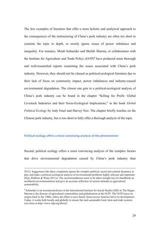 29
The few examples of literature that offer a more holistic and analytical approach to
the consequences of the restructuring of China’s pork industry are often too short to
examine the topic in depth, or mostly ignore issues of power imbalance and
inequality. For instance, Mindi Schneider and Shefali Sharma, in collaboration with
the Institute for Agriculture and Trade Policy (IATP)6
have produced some thorough
and well-researched reports examining the issues associated with China’s pork
industry. However, they should not be classed as political-ecological literature due to
their lack of focus on community impact, power imbalances and industry-caused
environmental degradation. The closest one gets to a political-ecological analysis of
China’s pork industry can be found in the chapter “Killing for Profit: Global
Livestock Industries and their Socio-Ecological Implications,” in the book Global
Political Ecology by Jody Emel and Harvey Neo. The chapter briefly touches on the
Chinese pork industry, but is too short to fully offer a thorough analysis of the topic.
Political	ecology	offers	a	more	convincing	analysis	of	the	phenomenon	
Second, political ecology offers a more convincing analysis of the complex factors
that drive environmental degradation caused by China’s pork industry than
2013). Suggestions like these completely ignore the complex political, social and cultural dynamics at
play and make a political-ecological analysis of environmental problems highly relevant and important
(Peet, Robbins & Watts 2011a). The recommendations seem to be taken straight out of a handbook on
neoliberal environmentalism and give an accurate reflection of current attitudes to agricultural
sustainability.
6
Schneider is an assistant professor at the International Institute for Social Studies (ISS) in The Hague.
Sharma is the director of agricultural commodities and globalisation at the IATP. The IATP traces its
origins back to the 1980s, where the effort to save family farms across America led to its development.
Today, it works both locally and globally to ensure fair and sustainable food, farm and trade systems
(see more at http://www.iatp.org/about).
 