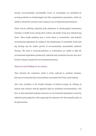 3
Second, environmentally unsustainable levels of consumption are facilitated by
moving production to disadvantaged and often marginalised communities, which are
unable to absorb the economic and ecological costs of industrial pork production.
Third, heavily polluting industrial pork production in disadvantaged communities
translates to health issues among farm workers and people living near industrial pig
farms. These health problems pose a social threat to communities, and facilitate
environmental degradation by leading to the abandonment of sustainable small-scale
pig farming and the further growth of environmentally unsustainable industrial
farming. The result is increased pollution, as communities are unable to fight the
environmental degradation produced by industrial pork production because they have
lost the resilience required for environmental protection.
These are crucial findings for two reasons.
They illustrate the connection, which is rarely explored in academic literature,
between environmental and social problems associated with China’s pork industry.
Also, they contribute to the broader literature of political ecology by offering an
analysis that contrasts with the approach taken by neoliberal environmentalists, who
have to date dominated academic discourse on environmental degradation caused by
industrial pork production while neglecting the important role that inequality plays in
the phenomenon.
 
