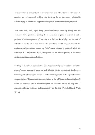 30
environmentalism or neoliberal environmentalism can offer. It makes little sense to
examine an environmental problem that involves the society–nature relationship
without trying to understand the political and power dimension of these problems.
This thesis will, then, argue along political-ecological lines by stating that the
environmental degradation resulting from industrialised pork production is not a
problem of mismanagement of markets or a lack of knowledge on the part of
individuals, as the other two frameworks considered would propose. Instead, the
environmental degradation caused by China’s pork industry is produced within the
structures of a capitalistic world, recognised by an endless pursuit of increased
production and resource exploitation.
Building on this idea, we can see that China’s pork industry has turned into one of the
country’s worst sources of water and soil pollution due to the contradiction between
the twin goals of ecological resilience and economic growth in the logic of Chinese
state capitalism. This contradiction materialises as the self-interested pursuit of profit
reliant on increased growth and consumption on one side, and as the very idea of
reaching ecological resilience and sustainability on the other (Peet, Robbins & Watts
2011a).
 