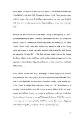 32
approximately half an acre of land, were responsible for the production of more than
85% of China’s pork (Jian 2010; Schneider & Sharma 2014). This production model
could not support the current level of pork consumption and meat was, therefore,
likely seen more as a luxury item rather than something to be expected with every
meal.
However, this production model slowly began shifting at the beginning of China’s
Reform and Opening-up period. One of the core catalysts that led to this change from
backyard farms to a modernised industrialised production model was the ‘Great
Chinese Famine’ of the 1960s. This tragedy left a permanent mark on the Chinese
psyche and resulted in people associating unlimited pork consumption with progress
and modernity (Davison 2013). The food rationing initiated during the Cultural
Revolution affected almost all Chinese people and also changed popular notions and
expectations surrounding the frequency and amount of meat consumption (Schneider
& Sharma 2014).
As the reforms initiated after Mao’s death began to affect everyday life, increased
meat production, particularly of pork, became an important component of the state’s
effort to create legitimacy and public trust (Schneider & Sharma 2014). With the scars
of the Cultural Revolution fresh in people’s minds, the CCP’s accomplishment of
providing readily available meat also became a crucial tool to signify the state’s
progress and highlight its ability to provide an agribusiness model that would allow
China’s citizens to “eat meat in revenge” (Schneider & Sharma 2014). The memories
of rationing, and a conscious effort by the CCP to provide cheap meat to the people,
mark the beginning of the pork frenzy China is experiencing today.
 