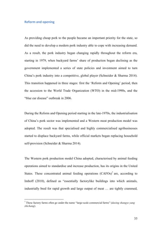 33
Reform	and	opening	
As providing cheap pork to the people became an important priority for the state, so
did the need to develop a modern pork industry able to cope with increasing demand.
As a result, the pork industry began changing rapidly throughout the reform era,
starting in 1979, when backyard farms’ share of production began declining as the
government implemented a series of state policies and investment aimed to turn
China’s pork industry into a competitive, global player (Schneider & Sharma 2014).
This transition happened in three stages: first the ‘Reform and Opening’ period, then
the accession to the World Trade Organization (WTO) in the mid-1990s, and the
“blue ear disease” outbreak in 2006.
During the Reform and Opening period starting in the late-1970s, the industrialisation
of China’s pork sector was implemented and a Western meat production model was
adopted. The result was that specialised and highly commercialised agribusinesses
started to displace backyard farms, while official markets began replacing household
self-provision (Schneider & Sharma 2014).
The Western pork production model China adopted, characterised by animal feeding
operations aimed to standardise and increase production, has its origins in the United
States. These concentrated animal feeding operations (CAFOs)7
are, according to
Imhoff (2010), defined as “essentially factorylike buildings into which animals,
industrially bred for rapid growth and large output of meat … are tightly crammed,
7
These factory farms often go under the name “large-scale commercial farms” (daxing shangye yang
zhichang).
 