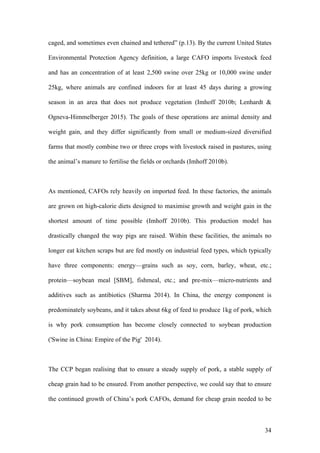 34
caged, and sometimes even chained and tethered” (p.13). By the current United States
Environmental Protection Agency definition, a large CAFO imports livestock feed
and has an concentration of at least 2,500 swine over 25kg or 10,000 swine under
25kg, where animals are confined indoors for at least 45 days during a growing
season in an area that does not produce vegetation (Imhoff 2010b; Lenhardt &
Ogneva-Himmelberger 2015). The goals of these operations are animal density and
weight gain, and they differ significantly from small or medium-sized diversified
farms that mostly combine two or three crops with livestock raised in pastures, using
the animal’s manure to fertilise the fields or orchards (Imhoff 2010b).
As mentioned, CAFOs rely heavily on imported feed. In these factories, the animals
are grown on high-calorie diets designed to maximise growth and weight gain in the
shortest amount of time possible (Imhoff 2010b). This production model has
drastically changed the way pigs are raised. Within these facilities, the animals no
longer eat kitchen scraps but are fed mostly on industrial feed types, which typically
have three components: energy—grains such as soy, corn, barley, wheat, etc.;
protein—soybean meal [SBM], fishmeal, etc.; and pre-mix—micro-nutrients and
additives such as antibiotics (Sharma 2014). In China, the energy component is
predominately soybeans, and it takes about 6kg of feed to produce 1kg of pork, which
is why pork consumption has become closely connected to soybean production
('Swine in China: Empire of the Pig' 2014).
The CCP began realising that to ensure a steady supply of pork, a stable supply of
cheap grain had to be ensured. From another perspective, we could say that to ensure
the continued growth of China’s pork CAFOs, demand for cheap grain needed to be
 