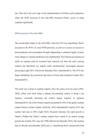 35
met. This led to the next stage of the industrialisation of Chinese pork production,
where the WTO accession in the mid-1990s increased China’s access to cheap
soybeans significantly.
WTO	accession:	The	mid-1990s	
The second phase began in the mid-1990s, when the CCP was negotiating China’s
accession to the WTO. To meet WTO protocols, as well as to ensure an increase in
pork production and consumption through safeguarding a continued supply of grain,
some changes to soybean production were implemented. The Chinese government cut
tariffs on soybean used for livestock feed, removed soy from the state’s pricing
controls and liberalised soy imports while simultaneously encouraging domestic
processing (Light 2015; Oliveira & Schneider 2014; Schneider2011). The CCP also
began subsidising big commercial pig farms to boost pork production (Light 2015;
Schneider2011).
The result was a boom in soybean imports. Over the course of seven years (1996–
2003), China went from being a leading soy-exporting country to being a net
importer, eventually becoming the world’s largest importer of soybeans
(Schneider2011). By 2010, Chinese imports accounted for 50% of the global soybean
market ('Swine in China: Empire of the Pig' 2014; Schneider2011) and by 2013, that
number had risen to 60% (Light 2015). Research illustrates the rapid growth in
imports, finding that China’s soybean imports have soared at an annual average
growth rate of about 26% since the 1990s (Oliveira & Schneider 2014). The soybean
had, as Oliveira and Schneider (2014) put it, “transformed from a protein-rich food
 