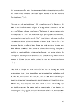 36
for human consumption and a nitrogen-rich crop in domestic agro-ecosystems, into
the country’s most important agricultural import, primarily to fuel the industrial
livestock industry” (p.4).
The rapid growth in soybean imports, which was a direct result of the decisions by the
CCP to meet increased demand for grain in the pig industry, continued to fuel the
growth of China’s industrial pork industry. The increase in access to cheap grain
made it possible for China’s pork producers to begin speeding up the industrialisation,
commercialisation and scaling up of China’s pork industry, and made them less
dependent on on-farm resources (Schneider & Sharma 2014). Without the CCP’s
conscious decision to make soybeans cheaper and more accessible, it would have
been difficult for China’s pork industry to continue industrialising. The party’s
decision to transform China’s soybean market, became a key turning point for the
development and emergence of China’s industrial livestock feeding and was another
catalyst for China’s rise to a leading position in world pork production (Sharma
2014).
The result of cheaper and more accessible feed was an industry that could
accommodate bigger, more industrialised and commercialised agribusiness and
CAFOs. It is, no coincidence that during this period, in 1998, the concept of Dragon
Head Enterprises (DHEs) first appeared in central policy for agriculture (Schneider &
Sharma 2014). These companies were, in the context of China’s pork industry, seen
as flagship enterprises that would lead the modernisation of the industry by
integrating and scaling up pork production (Sharma 2014). DHEs are characterised by
 