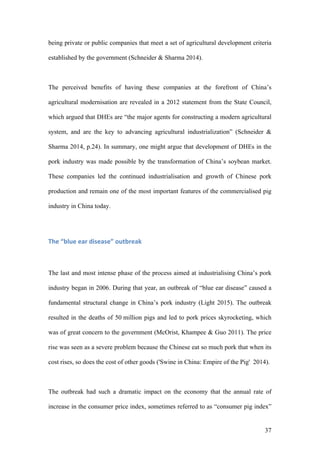 37
being private or public companies that meet a set of agricultural development criteria
established by the government (Schneider & Sharma 2014).
The perceived benefits of having these companies at the forefront of China’s
agricultural modernisation are revealed in a 2012 statement from the State Council,
which argued that DHEs are “the major agents for constructing a modern agricultural
system, and are the key to advancing agricultural industrialization” (Schneider &
Sharma 2014, p.24). In summary, one might argue that development of DHEs in the
pork industry was made possible by the transformation of China’s soybean market.
These companies led the continued industrialisation and growth of Chinese pork
production and remain one of the most important features of the commercialised pig
industry in China today.
The	“blue	ear	disease”	outbreak	
The last and most intense phase of the process aimed at industrialising China’s pork
industry began in 2006. During that year, an outbreak of “blue ear disease” caused a
fundamental structural change in China’s pork industry (Light 2015). The outbreak
resulted in the deaths of 50 million pigs and led to pork prices skyrocketing, which
was of great concern to the government (McOrist, Khampee & Guo 2011). The price
rise was seen as a severe problem because the Chinese eat so much pork that when its
cost rises, so does the cost of other goods ('Swine in China: Empire of the Pig' 2014).
The outbreak had such a dramatic impact on the economy that the annual rate of
increase in the consumer price index, sometimes referred to as “consumer pig index”
 