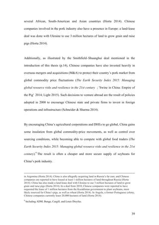 39
several African, South-American and Asian countries (Horta 2014). Chinese
companies involved in the pork industry also have a presence in Europe: a land-lease
deal was done with Ukraine to use 3 million hectares of land to grow grain and raise
pigs (Horta 2014).
Additionally, as illustrated by the Smithfield–Shuanghui deal mentioned in the
introduction of this thesis (p.14), Chinese companies have also invested heavily in
overseas mergers and acquisitions (M&A) to protect their country’s pork market from
global commodity price fluctuations (The Earth Security Index 2015: Managing
global resource risks and resilience in the 21st century ; 'Swine in China: Empire of
the Pig' 2014; Light 2015). Such decisions to venture abroad are the result of policies
adopted in 2000 to encourage Chinese state and private firms to invest in foreign
operations and infrastructure (Schneider & Sharma 2014).
By encouraging China’s agricultural corporations and DHEs to go global, China gains
some insulation from global commodity-price movements, as well as control over
sourcing conditions, while becoming able to compete with global food traders (The
Earth Security Index 2015: Managing global resource risks and resilience in the 21st
century).9
The result is often a cheaper and more secure supply of soybeans for
China’s pork industry.
in Argentina (Horta 2014). China is also allegedly acquiring land in Russia’s far east, and Chinese
companies are reported to have leased at least 1 million hectares of land throughout Russia (Horta
2014). China has also made a land-lease deal with Ukraine to use 3 million hectares of land to grow
grain and raise pigs (Horta 2014). In a deal from 2010, Chinese companies were reported to have
requested the lease of 1 million hectares from the Kazakhstan government to plant soybeans, most
likely reserved for China’s pigs, as well as wheat (Horta 2014). In Angola, a former Portuguese colony,
Chinese companies currently lease 20,000 hectares of land (Horta 2014).
9
Including ADM, Bunge, Cargill, and Louis Dreyfus.
 