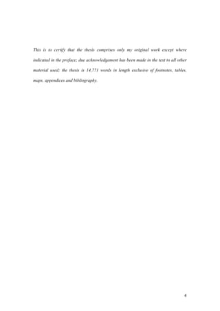 4
This is to certify that the thesis comprises only my original work except where
indicated in the preface; due acknowledgement has been made in the text to all other
material used; the thesis is 14,771 words in length exclusive of footnotes, tables,
maps, appendices and bibliography.
 