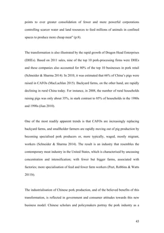 43
points to ever greater consolidation of fewer and more powerful corporations
controlling scarcer water and land resources to feed millions of animals in confined
spaces to produce more cheap meat” (p.8).
The transformation is also illustrated by the rapid growth of Dragon Head Enterprises
(DHEs). Based on 2011 sales, nine of the top 10 pork-processing firms were DHEs
and these companies also accounted for 80% of the top 10 businesses in pork retail
(Schneider & Sharma 2014). In 2010, it was estimated that 66% of China’s pigs were
raised in CAFOs (MacLachlan 2015). Backyard farms, on the other hand, are rapidly
declining in rural China today. For instance, in 2008, the number of rural households
raising pigs was only about 35%, in stark contrast to 85% of households in the 1980s
and 1990s (Jian 2010).
One of the most readily apparent trends is that CAFOs are increasingly replacing
backyard farms, and smallholder farmers are rapidly moving out of pig production by
becoming specialised pork producers or, more typically, waged, mostly migrant,
workers (Schneider & Sharma 2014). The result is an industry that resembles the
contemporary meat industry in the United States, which is characterised by unceasing
concentration and intensification; with fewer but bigger farms, associated with
factories; more specialisation of feed and fewer farm workers (Peet, Robbins & Watts
2011b).
The industrialisation of Chinese pork production, and of the believed benefits of this
transformation, is reflected in government and consumer attitudes towards this new
business model. Chinese scholars and policymakers portray the pork industry as a
 