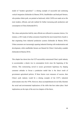 44
model of “modern agriculture”—a shining example of successful and continuing
vertical integration (Schneider & Sharma 2014). Smallholders and backyard farmers,
who produce fattier pork, are painted as backward, while CAFOs are made out as the
most modern, efficient, and safe method for further increasing pork production and
consumption in China (Schneider2011).
The values and priorities held by state officials are reflected in consumer choices. For
instance, a 2012 study of urban consumers found that the most trusted form of pork is
that originating from industrial production systems (Schneider & Sharma 2014).
Urban consumers are increasingly equating industrial farming with modernisation and
development, while smallholder farmers are blamed for China’s food-safety scandals
(Schneider & Sharma 2014).
This chapter has shown how the CCP successfully restructured China’s pork industry
to accommodate a drastic rise in consumption levels since the beginning of the
reforms. This restructuring served to secure government legitimacy by shaping
consumer attitudes to favour a production model that is the direct result of
government agricultural policies. If these factors were measures of success, then
China’s pork industry would be a shining example of the CCP’s industrial
achievements since the 1970s. However, these accomplishments do not fully illustrate
the social and environmental implications of the shifts that have taken place. Such
implications are the topic of the next two chapters of this thesis.
 