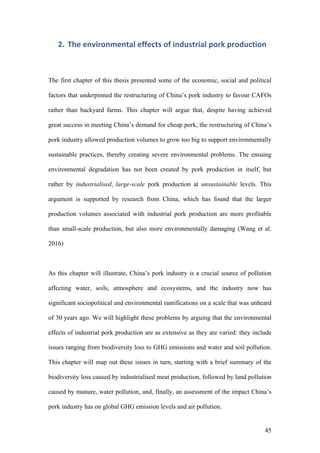 45
2. The	environmental	effects	of	industrial	pork	production	
The first chapter of this thesis presented some of the economic, social and political
factors that underpinned the restructuring of China’s pork industry to favour CAFOs
rather than backyard farms. This chapter will argue that, despite having achieved
great success in meeting China’s demand for cheap pork, the restructuring of China’s
pork industry allowed production volumes to grow too big to support environmentally
sustainable practices, thereby creating severe environmental problems. The ensuing
environmental degradation has not been created by pork production in itself, but
rather by industrialised, large-scale pork production at unsustainable levels. This
argument is supported by research from China, which has found that the larger
production volumes associated with industrial pork production are more profitable
than small-scale production, but also more environmentally damaging (Wang et al.
2016)
As this chapter will illustrate, China’s pork industry is a crucial source of pollution
affecting water, soils, atmosphere and ecosystems, and the industry now has
significant sociopolitical and environmental ramifications on a scale that was unheard
of 30 years ago. We will highlight these problems by arguing that the environmental
effects of industrial pork production are as extensive as they are varied: they include
issues ranging from biodiversity loss to GHG emissions and water and soil pollution.
This chapter will map out these issues in turn, starting with a brief summary of the
biodiversity loss caused by industrialised meat production, followed by land pollution
caused by manure, water pollution, and, finally, an assessment of the impact China’s
pork industry has on global GHG emission levels and air pollution.
 