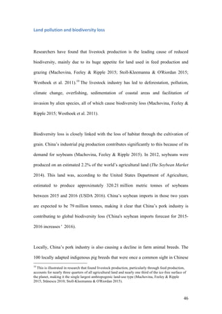 46
Land	pollution	and	biodiversity	loss	
Researchers have found that livestock production is the leading cause of reduced
biodiversity, mainly due to its huge appetite for land used in feed production and
grazing (Machovina, Feeley & Ripple 2015; Stoll-Kleemanna & O'Riordan 2015;
Westhoek et al. 2011).10
The livestock industry has led to deforestation, pollution,
climate change, overfishing, sedimentation of coastal areas and facilitation of
invasion by alien species, all of which cause biodiversity loss (Machovina, Feeley &
Ripple 2015; Westhoek et al. 2011).
Biodiversity loss is closely linked with the loss of habitat through the cultivation of
grain. China’s industrial pig production contributes significantly to this because of its
demand for soybeans (Machovina, Feeley & Ripple 2015). In 2012, soybeans were
produced on an estimated 2.2% of the world’s agricultural land (The Soybean Market
2014). This land was, according to the United States Department of Agriculture,
estimated to produce approximately 320.21 million metric tonnes of soybeans
between 2015 and 2016 (USDA 2016). China’s soybean imports in those two years
are expected to be 79 million tonnes, making it clear that China’s pork industry is
contributing to global biodiversity loss ('China's soybean imports forecast for 2015-
2016 increases ' 2016).
Locally, China’s pork industry is also causing a decline in farm animal breeds. The
100 locally adapted indigenous pig breeds that were once a common sight in Chinese
10
This is illustrated in research that found livestock production, particularly through feed production,
accounts for nearly three quarters of all agricultural land and nearly one third of the ice-free surface of
the planet, making it the single largest anthropogenic land-use type (Machovina, Feeley & Ripple
2015; Stănescu 2010; Stoll-Kleemanna & O'Riordan 2015).
 