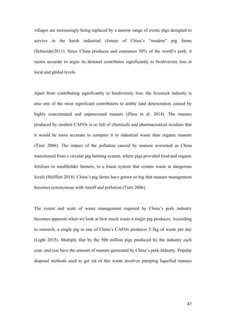 47
villages are increasingly being replaced by a narrow range of exotic pigs designed to
survive in the harsh industrial climate of China’s “modern” pig farms
(Schneider2011). Since China produces and consumes 50% of the world’s pork, it
seems accurate to argue its demand contributes significantly to biodiversity loss at
local and global levels.
Apart from contributing significantly to biodiversity loss, the livestock industry is
also one of the most significant contributors to arable land deterioration caused by
highly concentrated and unprocessed manure (Zhou et al. 2014). The manure
produced by modern CAFOs is so full of chemicals and pharmaceutical residues that
it would be more accurate to compare it to industrial waste than organic manure
(Tietz 2006). The impact of the pollution caused by manure worsened as China
transitioned from a circular pig farming system, where pigs provided food and organic
fertiliser to smallholder farmers, to a linear system that creates waste at dangerous
levels (Shifflett 2014). China’s pig farms have grown so big that manure management
becomes synonymous with runoff and pollution (Tietz 2006).
The extent and scale of waste management required by China’s pork industry
becomes apparent when we look at how much waste a single pig produces. According
to research, a single pig in one of China’s CAFOs produces 5.3kg of waste per day
(Light 2015). Multiply that by the 500 million pigs produced by the industry each
year, and you have the amount of manure generated by China’s pork industry. Popular
disposal methods used to get rid of this waste involves pumping liquefied manure
 