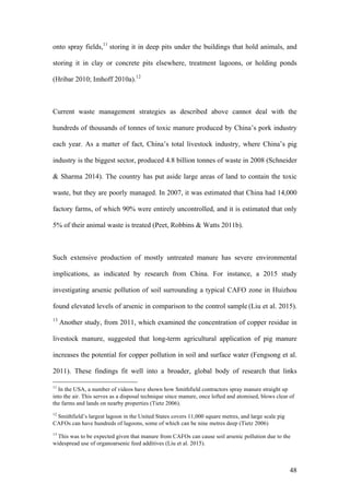 48
onto spray fields,11
storing it in deep pits under the buildings that hold animals, and
storing it in clay or concrete pits elsewhere, treatment lagoons, or holding ponds
(Hribar 2010; Imhoff 2010a).12
Current waste management strategies as described above cannot deal with the
hundreds of thousands of tonnes of toxic manure produced by China’s pork industry
each year. As a matter of fact, China’s total livestock industry, where China’s pig
industry is the biggest sector, produced 4.8 billion tonnes of waste in 2008 (Schneider
& Sharma 2014). The country has put aside large areas of land to contain the toxic
waste, but they are poorly managed. In 2007, it was estimated that China had 14,000
factory farms, of which 90% were entirely uncontrolled, and it is estimated that only
5% of their animal waste is treated (Peet, Robbins & Watts 2011b).
Such extensive production of mostly untreated manure has severe environmental
implications, as indicated by research from China. For instance, a 2015 study
investigating arsenic pollution of soil surrounding a typical CAFO zone in Huizhou
found elevated levels of arsenic in comparison to the control sample (Liu et al. 2015).
13
Another study, from 2011, which examined the concentration of copper residue in
livestock manure, suggested that long-term agricultural application of pig manure
increases the potential for copper pollution in soil and surface water (Fengsong et al.
2011). These findings fit well into a broader, global body of research that links
11
In the USA, a number of videos have shown how Smithfield contractors spray manure straight up
into the air. This serves as a disposal technique since manure, once lofted and atomised, blows clear of
the farms and lands on nearby properties (Tietz 2006).
12
Smithfield’s largest lagoon in the United States covers 11,000 square metres, and large scale pig
CAFOs can have hundreds of lagoons, some of which can be nine metres deep (Tietz 2006)
13
This was to be expected given that manure from CAFOs can cause soil arsenic pollution due to the
widespread use of organoarsenic feed additives (Liu et al. 2015).
 