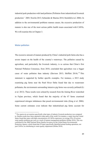 49
industrial pork production with land pollution ('Pollution from industrialized livestock
production ' 2005; Nowlin 2013; Schneider & Sharma 2014; Steinfeld et al. 2006). In
addition to the environmental problems manure causes, the excessive production of
manure is also one of the most serious public health issues associated with CAFOs.
We will examine this in Chapter 3.
Water	pollution	
The excessive amount of manure produced by China’s industrial pork farms also has a
severe impact on the health of the country’s waterways. The pollution caused by
agriculture, and particularly the livestock industry, is so serious that China’s first
National Pollution Consensus, from 2010, concluded that agriculture was a bigger
cause of water pollution than industry (Davison 2013; Shifflett 2014). 14
This
statement is supported by further specific examples. For instance, a 2013 study
examining pig farms near the Pearl River Delta found that due to wastewater
pollutants, the environment surrounding intensive pig farms was severely polluted (Li
et al. 2013). These results were echoed by research from the Jiulong River watershed
in Fujian province, which found that the majority of the 67 farms examined
experienced nitrogen imbalances that posed environmental risks (Zeng et al. 2006).
Some current estimates even indicate that industrialised pig farms account for
14
The reports do not mention specifically what types of industry livestock production was compared
to. Similar results have been reported in other parts of the world. For instance, a study from the United
States found that states with high concentrations of CAFOs experience on average 20 to 30 serious
water quality problems per year as a result of manure-management problems (Hribar 2010). This was
confirmed by the 2000 National Water Quality Inventory by the United States Environmental
Protection Agency, which found that 29 states specifically identified animal feeding operations, not
just CAFOs, as contributing to water-quality impairment (Hribar 2010).
 