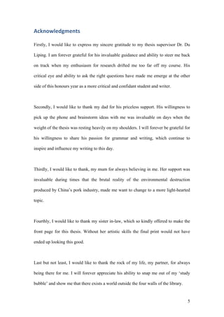 5
Acknowledgments		
Firstly, I would like to express my sincere gratitude to my thesis supervisor Dr. Du
Liping. I am forever grateful for his invaluable guidance and ability to steer me back
on track when my enthusiasm for research drifted me too far off my course. His
critical eye and ability to ask the right questions have made me emerge at the other
side of this honours year as a more critical and confidant student and writer.
Secondly, I would like to thank my dad for his priceless support. His willingness to
pick up the phone and brainstorm ideas with me was invaluable on days when the
weight of the thesis was resting heavily on my shoulders. I will forever be grateful for
his willingness to share his passion for grammar and writing, which continue to
inspire and influence my writing to this day.
Thirdly, I would like to thank, my mum for always believing in me. Her support was
invaluable during times that the brutal reality of the environmental destruction
produced by China’s pork industry, made me want to change to a more light-hearted
topic.
Fourthly, I would like to thank my sister in-law, which so kindly offered to make the
front page for this thesis. Without her artistic skills the final print would not have
ended up looking this good.
Last but not least, I would like to thank the rock of my life, my partner, for always
being there for me. I will forever appreciate his ability to snap me out of my ‘study
bubble’ and show me that there exists a world outside the four walls of the library.
 