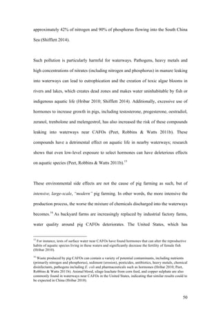 50
approximately 42% of nitrogen and 90% of phosphorus flowing into the South China
Sea (Shifflett 2014).
Such pollution is particularly harmful for waterways. Pathogens, heavy metals and
high concentrations of nitrates (including nitrogen and phosphorus) in manure leaking
into waterways can lead to eutrophication and the creation of toxic algae blooms in
rivers and lakes, which creates dead zones and makes water uninhabitable by fish or
indigenous aquatic life (Hribar 2010; Shifflett 2014). Additionally, excessive use of
hormones to increase growth in pigs, including testosterone, progesterone, oestradiol,
zeranol, trenbolone and melengestrol, has also increased the risk of these compounds
leaking into waterways near CAFOs (Peet, Robbins & Watts 2011b). These
compounds have a detrimental effect on aquatic life in nearby waterways; research
shows that even low-level exposure to select hormones can have deleterious effects
on aquatic species (Peet, Robbins & Watts 2011b).15
These environmental side effects are not the cause of pig farming as such, but of
intensive, large-scale, “modern” pig farming. In other words, the more intensive the
production process, the worse the mixture of chemicals discharged into the waterways
becomes.16
As backyard farms are increasingly replaced by industrial factory farms,
water quality around pig CAFOs deteriorates. The United States, which has
15
For instance, tests of surface water near CAFOs have found hormones that can alter the reproductive
habits of aquatic species living in these waters and significantly decrease the fertility of female fish
(Hribar 2010).
16
Waste produced by pig CAFOs can contain a variety of potential contaminants, including nutrients
(primarily nitrogen and phosphorus), sediment (erosion), pesticides, antibiotics, heavy metals, chemical
disinfectants, pathogens including E. coli and pharmaceuticals such as hormones (Hribar 2010; Peet,
Robbins & Watts 2011b). Animal blood, silage leachate from corn feed, and copper sulphate are also
commonly found in waterways near CAFOs in the United States, indicating that similar results could to
be expected in China (Hribar 2010).
 