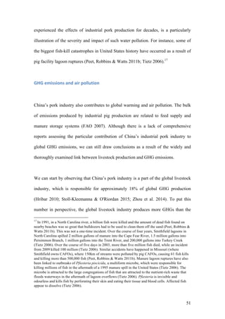 51
experienced the effects of industrial pork production for decades, is a particularly
illustration of the severity and impact of such water pollution. For instance, some of
the biggest fish-kill catastrophes in United States history have occurred as a result of
pig facility lagoon ruptures (Peet, Robbins & Watts 2011b; Tietz 2006).17
GHG	emissions	and	air	pollution	
China’s pork industry also contributes to global warming and air pollution. The bulk
of emissions produced by industrial pig production are related to feed supply and
manure storage systems (FAO 2007). Although there is a lack of comprehensive
reports assessing the particular contribution of China’s industrial pork industry to
global GHG emissions, we can still draw conclusions as a result of the widely and
thoroughly examined link between livestock production and GHG emissions.
We can start by observing that China’s pork industry is a part of the global livestock
industry, which is responsible for approximately 18% of global GHG production
(Hribar 2010; Stoll-Kleemanna & O'Riordan 2015; Zhou et al. 2014). To put this
number in perspective, the global livestock industry produces more GHGs than the
17
In 1991, in a North Carolina river, a billion fish were killed and the amount of dead fish found on
nearby beaches was so great that bulldozers had to be used to clean them off the sand (Peet, Robbins &
Watts 2011b). This was not a one-time incident. Over the course of four years, Smithfield lagoons in
North Carolina spilled 2 million gallons of manure into the Cape Fear River, 1.5 million gallons into
Persimmon Branch, 1 million gallons into the Trent River, and 200,000 gallons into Turkey Creek
(Tietz 2006). Over the course of five days in 2003, more than five million fish died, while an incident
from 2009 killed 100 million (Tietz 2006). Similar accidents have happened in Missouri (where
Smithfield owns CAFOs), where 150km of streams were polluted by pig CAFOs, causing 61 fish kills
and killing more than 500,000 fish (Peet, Robbins & Watts 2011b). Manure lagoon ruptures have also
been linked to outbreaks of Pfiesteria piscicida, a multiform microbe, which were responsible for
killing millions of fish in the aftermath of a 1995 manure spill in the United States (Tietz 2006). The
microbe is attracted to the large congregations of fish that are attracted to the nutrient-rich waste that
floods waterways in the aftermath of lagoon overflows (Tietz 2006). Pfiesteria is invisible and
odourless and kills fish by perforating their skin and eating their tissue and blood cells. Affected fish
appear to dissolve (Tietz 2006).
 