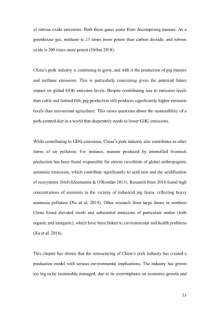 53
of nitrous oxide emissions. Both these gases come from decomposing manure. As a
greenhouse gas, methane is 23 times more potent than carbon dioxide, and nitrous
oxide is 300 times more potent (Hribar 2010).
China’s pork industry is continuing to grow, and with it the production of pig manure
and methane emissions. This is particularly concerning given the potential future
impact on global GHG emission levels. Despite contributing less to emission levels
than cattle and farmed fish, pig production still produces significantly higher emission
levels than non-animal agriculture. This raises questions about the sustainability of a
pork-centred diet in a world that desperately needs to lower GHG emissions.
While contributing to GHG emissions, China’s pork industry also contributes to other
forms of air pollution. For instance, manure produced by intensified livestock
production has been found responsible for almost two-thirds of global anthropogenic
ammonia emissions, which contribute significantly to acid rain and the acidification
of ecosystems (Stoll-Kleemanna & O'Riordan 2015). Research from 2014 found high
concentrations of ammonia in the vicinity of industrial pig farms, reflecting heavy
ammonia pollution (Xu et al. 2014). Other research from large farms in northern
China found elevated levels and substantial emissions of particulate matter (both
organic and inorganic), which have been linked to environmental and health problems
(Xu et al. 2016).
This chapter has shown that the restructuring of China’s pork industry has created a
production model with serious environmental implications. The industry has grown
too big to be sustainably managed, due to its overemphasis on economic growth and
 