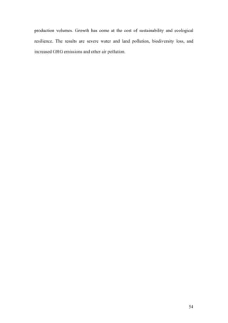 54
production volumes. Growth has come at the cost of sustainability and ecological
resilience. The results are severe water and land pollution, biodiversity loss, and
increased GHG emissions and other air pollution.
 