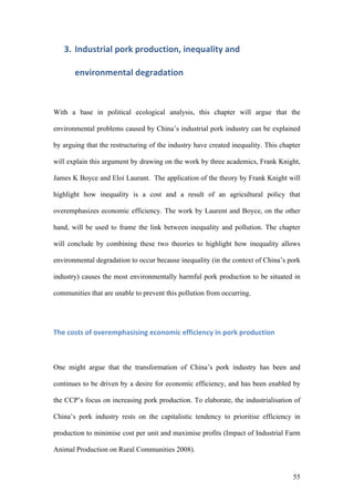 55
3. Industrial	pork	production,	inequality	and	
environmental	degradation	
With a base in political ecological analysis, this chapter will argue that the
environmental problems caused by China’s industrial pork industry can be explained
by arguing that the restructuring of the industry have created inequality. This chapter
will explain this argument by drawing on the work by three academics, Frank Knight,
James K Boyce and Eloí Laurant. The application of the theory by Frank Knight will
highlight how inequality is a cost and a result of an agricultural policy that
overemphasizes economic efficiency. The work by Laurent and Boyce, on the other
hand, will be used to frame the link between inequality and pollution. The chapter
will conclude by combining these two theories to highlight how inequality allows
environmental degradation to occur because inequality (in the context of China’s pork
industry) causes the most environmentally harmful pork production to be situated in
communities that are unable to prevent this pollution from occurring.
The	costs	of	overemphasising	economic	efficiency	in	pork	production	
One might argue that the transformation of China’s pork industry has been and
continues to be driven by a desire for economic efficiency, and has been enabled by
the CCP’s focus on increasing pork production. To elaborate, the industrialisation of
China’s pork industry rests on the capitalistic tendency to prioritise efficiency in
production to minimise cost per unit and maximise profits (Impact of Industrial Farm
Animal Production on Rural Communities 2008).
 