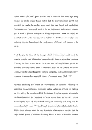 56
In the context of China’s pork industry, this is translated into more pigs being
confined in smaller spaces, higher protein diets to ensure maximum growth fast,
imported pig breeds that produce more meat than local breeds and standardised
farming practises. These are all practices that are implemented and promoted with one
goal in mind, to produce more pork as cheaply as possible. CAFOs are simply the
most ‘efficient’ way to produce pork, a fact that the CCP has acknowledged and
embraced since the beginning of the transformation of China’s pork industry in the
1970s.
Frank Knight, the father of the Chicago school of economics, warned about the
potential negative side effects of an industrial model that overemphasised economic
efficiency as early as the 1920s. He argued that the single-minded pursuit of
economic efficiency would have a detrimental effect on the general welfare of
society, which he believed depended on three core policy goals: economic efficiency,
economic freedom and an acceptable balance of economic power (Nash 1998).
Research examining the impact an overemphasis on economic efficiency in
agricultural production have on community welfare are lacking in China, but the topic
has been widely discusses in the USA. For instance, Knight’s argument seems to be
confirmed in research by Lobao and Stofferahn, which found that out of 51 studies
examining the impact of industrialized farming on community well-being over the
course of nearly 80 years, 57% found largely detrminetal effects (Lobao & Stofferahn
2008). Some scholars argue that this detrimental effect rests on the fact that the
single-minded pursuit of economic efficiency, results in a loss of economic freedom
 