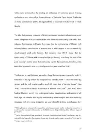 57
within rural communities by creating an imbalance of economic power favoring
agribusiness over independent farmers (Impact of Industrial Farm Animal Production
on Rural Communities 2008). An argument that is consistent with the work of Frank
Knight.
The idea that pursuing economic efficiency creates an imbalance of economic power
seems compatible with out observations here about the restructuring of China’s pork
industry. For instance, in Chapter 1, we saw how the restructuring of China’s pork
industry led to a centralisation of power within it, which appear to have economically
disadvantaged small-scale farmers. For instance, Jian (2010) found that the
restructuring of China’s pork industry is disproportionately benefitting the parts of the
pork industry’s supply chain that are heavily capital dependent and, therefore, often
controlled by massive state or privately owned corporations (Jian 2010).
To illustrate, in rural Guizhou, researchers found that pork traders procured a profit 32
times that of the pig farmer, the slaughterhouse earned a profit 14 times that of the pig
farmer, and the pork retailer made a profit 68 times that of the pig farmer18
(Jian
2010). This result is echoed by research in Yunnan from 200619
(Jian 2010). Since
backyard farmers heavily rely on the pork traders, slaughterhouse and retailer to sell
their pigs, the farmers were highly economically disadvantaged. The more vertically
integrated pork processing companies are less vulnerable to these costs because they
18
Although Jian do not state in his research the actual measurements used to produce these numbers, it
is still a useful example to illustrate the level of difference in the profitability of the different stages of
production.
19
During the first half of 2006, small-scale farmers in Yunnan Province lost 40 Yuan for each hog they
sold, while the hog trader, the slaughter- house, and the pork retailer made a net profit of 15, 6, and 90
Yuan per hog, respectively
 