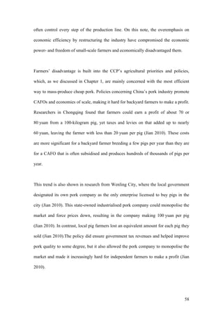 58
often control every step of the production line. On this note, the overemphasis on
economic efficiency by restructuring the industry have compromised the economic
power- and freedom of small-scale farmers and economically disadvantaged them.
Farmers’ disadvantage is built into the CCP’s agricultural priorities and policies,
which, as we discussed in Chapter 1, are mainly concerned with the most efficient
way to mass-produce cheap pork. Policies concerning China’s pork industry promote
CAFOs and economies of scale, making it hard for backyard farmers to make a profit.
Researchers in Chongqing found that farmers could earn a profit of about 70 or
80 yuan from a 100-kilogram pig, yet taxes and levies on that added up to nearly
60 yuan, leaving the farmer with less than 20 yuan per pig (Jian 2010). These costs
are more significant for a backyard farmer breeding a few pigs per year than they are
for a CAFO that is often subsidised and produces hundreds of thousands of pigs per
year.
This trend is also shown in research from Wenling City, where the local government
designated its own pork company as the only enterprise licensed to buy pigs in the
city (Jian 2010). This state-owned industrialised pork company could monopolise the
market and force prices down, resulting in the company making 100 yuan per pig
(Jian 2010). In contrast, local pig farmers lost an equivalent amount for each pig they
sold (Jian 2010).The policy did ensure government tax revenues and helped improve
pork quality to some degree, but it also allowed the pork company to monopolise the
market and made it increasingly hard for independent farmers to make a profit (Jian
2010).
 