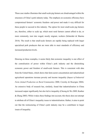 59
These case studies illustrates that small-scale pig farmers are disadvantaged within the
structures of China’s pork industry today. The emphasis on economic efficiency have
compromised farmers’ economic freedom- and power and made it very difficult for
these people to succeed in this industry. The option for most small-scale pig farmers
are, therefore, either to scale up, which most rural farmers cannot afford to do, or
more commonly, turn into waged, mostly migrant, workers (Schneider & Sharma
2014). The result is that small-scale farmers are rapidly being replaced with larger
specialized pork producers that are more able to meet standards of efficiency and
increased production levels.
Drawing on these examples, it seems likely that economic inequality is one effect of
the centralisation of power within China’s pork industry and the diminishing
economic power and freedom of small-scale farmers. This is consistent with data
from the United States, which shows that farm-sector concentration and industrialised
agricultural operations increase poverty and income inequality (Impact of Industrial
Farm Animal Production on Rural Communities 2008; Crowley & Roscigno 2004).
An extensive body of research has, similarly, found that industrialisation in China
increased output significantly but also led to inequality (Cheong & Wu 2009; Kanbur
& Zhang 2005). While it takes these findings into account, this thesis does not attempt
to attribute all of China’s inequality issues to industrialisation. Rather, it aims to point
out that the restructuring of China’s pork industry may be a contributor to larger
issues of inequality.
	
 
