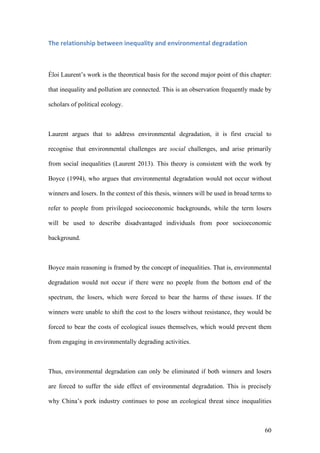 60
The	relationship	between	inequality	and	environmental	degradation	
Éloi Laurent’s work is the theoretical basis for the second major point of this chapter:
that inequality and pollution are connected. This is an observation frequently made by
scholars of political ecology.
Laurent argues that to address environmental degradation, it is first crucial to
recognise that environmental challenges are social challenges, and arise primarily
from social inequalities (Laurent 2013). This theory is consistent with the work by
Boyce (1994), who argues that environmental degradation would not occur without
winners and losers. In the context of this thesis, winners will be used in broad terms to
refer to people from privileged socioeconomic backgrounds, while the term losers
will be used to describe disadvantaged individuals from poor socioeconomic
background.
Boyce main reasoning is framed by the concept of inequalities. That is, environmental
degradation would not occur if there were no people from the bottom end of the
spectrum, the losers, which were forced to bear the harms of these issues. If the
winners were unable to shift the cost to the losers without resistance, they would be
forced to bear the costs of ecological issues themselves, which would prevent them
from engaging in environmentally degrading activities.
Thus, environmental degradation can only be eliminated if both winners and losers
are forced to suffer the side effect of environmental degradation. This is precisely
why China’s pork industry continues to pose an ecological threat since inequalities
 