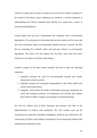 61
within the country allows winners to impose costs on the losers without resistance. In
the context of this thesis, power imbalances are, therefore, a crucial component in
understanding how China’s industrial pork industry have turned into a source of
environmental degradation.
Laurent argues that one way to demonstrate how inequality drives environmental
degradation is by analysing the relationship between the winners and the losers and
how their interactions allows environmentally harmful activities to persist. He does
this by examining five channels where rich and poor interact in environmental
degradation. This thesis will only address the first three, since they have direct
relevance to our analysis of China’s pork industry.			
	
Laurent’s analysis of the three chosen channels led him to make the following
statements:
1. Inequality increases the need for environmentally harmful and socially
unnecessary economic growth.
2. Inequality increases the ecological irresponsibility of the richest within each
country and among nations.
3. Inequality, which affects the health of individuals and groups, diminishes the
social and ecological resilience of communities and societies and weakens
their collective ability to adapt to accelerating environmental change
We will now address each of these statements and channels, link them to the
industrialisation of Chinese pork production. We will examine each one by
considering how particular inequalities highlighted, produced and reinforced by the
restructuring of China’s pork industry correspond to the environmental problems that
industrial pork production causes.
 