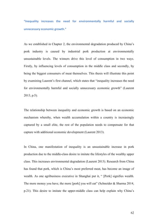 62
“Inequality	 increases	 the	 need	 for	 environmentally	 harmful	 and	 socially	
unnecessary	economic	growth.”	
As we established in Chapter 2, the environmental degradation produced by China’s
pork industry is caused by industrial pork production at environmentally
unsustainable levels. The winners drive this level of consumption in two ways.
Firstly, by influencing levels of consumption in the middle class and secondly, by
being the biggest consumers of meat themselves. This thesis will illustrate this point
by examining Laurent’s first channel, which states that “inequality increases the need
for environmentally harmful and socially unnecessary economic growth” (Laurent
2013, p.5).
The relationship between inequality and economic growth is based on an economic
mechanism whereby, when wealth accumulation within a country is increasingly
captured by a small elite, the rest of the population needs to compensate for that
capture with additional economic development (Laurent 2013).
In China, one manifestation of inequality is an unsustainable increase in pork
production due to the middle-class desire to imitate the lifestyles of the wealthy upper
class. This increases environmental degradation (Laurent 2013). Research from China
has found that pork, which is China’s most preferred meat, has become an image of
wealth. As one agribusiness executive in Shanghai put it, “ [Pork] signifies wealth.
The more money you have, the more [pork] you will eat” (Schneider & Sharma 2014,
p.21). This desire to imitate the upper-middle class can help explain why China’s
 