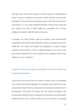65
This figure shows that the richest quintile of Chinese society eats a disproportionate
amount of meat in comparison to the poorest quintile. Research has found meat
consumption is rising across all socioeconomic groups, but the bulk of this growth is
urban-centred—it is not evenly distributed (Schneider & Sharma 2014). Meat may
have moved to the centre of urban middle-class consumption, but it remains
peripheral in rural diets, which still rely heavily on grain.
In summary, one might, therefore, argue that inequality causes environmentally
unsustainable levels of pork production because it increases consumption levels in the
middle-class. The winners also facilitate this degradation by being the biggest
consumers of pork themselves. This is an important argument in the context of this
thesis because increased levels of pork production and consumption result in more
pollution, as we saw in Chapter 2.
“Inequality	 increases	 the	 ecological	 irresponsibility	 of	 the	 richest	 within	 each	
country	and	among	nations.”	
The previous section showed how the winners in Chinese society are contributing
more towards environmental degradation by consuming more pork than any other
socioeconomic group but also by inspiring increased consumption amongst the rest of
the population. This section will illustrate how the winners can engage in this
environmentally harmful activity by shifting the environmental cost of industrial pork
production onto the losers in Chinese society. The way it will do this is by arguing
 