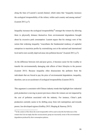 66
along the lines of Laurent’s second channel, which states that “inequality increases
the ecological irresponsibility of the richest, within each country and among nations”
(Laurent 2013, p.7).
Inequality increases the ecological irresponsibility20
amongst the winners by allowing
them to physically distance themselves from environmental degradation brought
about by excessive pork consumption. Laurent argues that his strategy rests of the
notion that widening inequality “exacerbates the fundamental tendency of capitalist
enterprises to maximize profits by externalizing cost at the national and international
level and to turn socially deprived areas into pollution havens” (Laurent 2013, p.7).
As the difference between rich and poor grows, it becomes easier for the wealthy to
transfer the environmentally damaging side effects of their lifestyles to the poorest
(Laurent 2013). Because inequality often disassociates the polluters from the
individuals that are forced to pay the price of environmental degradation, inequality,
therefore, acts as an accelerator of ecological irresponsibility (Laurent 2013).
This argument is consistent with Chinese industry trends that highlight how industrial
pork production is moving to poorer provinces where the winners are not impacted by
the cost of pollution associated with the industry. For instance, China’s pork
production currently seems to be shifting away from rich metropolises and towards
poorer, less developed regions (Godfrey 2015; Shuping & Stanway 2015).
20
In the context of this thesis the word irresponsible will be used to describe the behaviour of the
winners but I do not imply that this socioeconomic group are necessarily aware of the environmental
degradation produced by their consumption patterns.
 