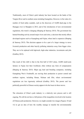 67
Traditionally, most of China’s pork industry has been located on the banks of the
Yangtze River and in southern areas including Guangzhou. However, in the wake of a
number of food safety scandals, such as the discovery of 16,000 dead pigs in the
Huangpu river in Shanghai in 2013, and of the introduction of new environmental
regulations, this trend is changing (Shuping & Stanway 2015). The government has
banned breeding activity around major rivers and cities, a decision that mostly affects
developed regions such as Guangdong and Fujian, where land is expensive (Shuping
& Stanway 2015). This decision appears to be a part of a larger strategy to move
livestock production and other heavily polluting industries away from bigger cities.
They are to be replaced with high-tech, high-value industries, investments and jobs
(Godfrey 2015).
One result of this shift is that in the first half of 2015 alone, 14,000 small-scale
farmers in Fujian lost their livelihood, often without any form of compensation
(Shuping & Stanway 2015). Major pig feed and breeding companies, including
Guangdong Wen’s Foodstuffs, are moving their production to poorer central and
northern regions, including Henan, Sichuan and Jilin, where environmental
regulations are less rigorously enforced (Godfrey 2015). The poorer and less
politically powerful in Chinese society appear to be the losers in these moves.
The relocation of China’s pork industry is a relatively new process and is still
ongoing. We still do not have a full picture of the inequalities involved in the location
of Chinese pork production. However, we might consider two images (Figures 10 and
11) to get an idea of how the wealthy manage to transfer the environmentally
 