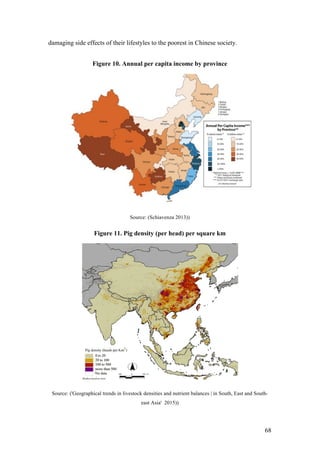 68
damaging side effects of their lifestyles to the poorest in Chinese society.
Figure 10. Annual per capita income by province
Source: (Schiavenza 2013))
Figure 11. Pig density (per head) per square km
Source: ('Geographical trends in livestock densities and nutrient balances | in South, East and South-
east Asia' 2015))
 