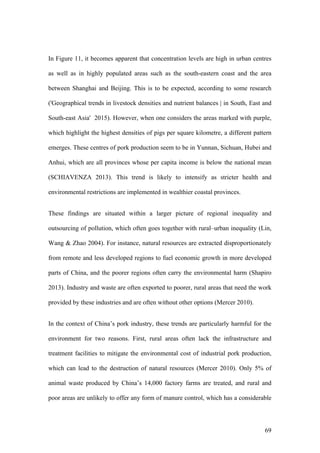 69
In Figure 11, it becomes apparent that concentration levels are high in urban centres
as well as in highly populated areas such as the south-eastern coast and the area
between Shanghai and Beijing. This is to be expected, according to some research
('Geographical trends in livestock densities and nutrient balances | in South, East and
South-east Asia' 2015). However, when one considers the areas marked with purple,
which highlight the highest densities of pigs per square kilometre, a different pattern
emerges. These centres of pork production seem to be in Yunnan, Sichuan, Hubei and
Anhui, which are all provinces whose per capita income is below the national mean
(SCHIAVENZA 2013). This trend is likely to intensify as stricter health and
environmental restrictions are implemented in wealthier coastal provinces.
These findings are situated within a larger picture of regional inequality and
outsourcing of pollution, which often goes together with rural–urban inequality (Lin,
Wang & Zhao 2004). For instance, natural resources are extracted disproportionately
from remote and less developed regions to fuel economic growth in more developed
parts of China, and the poorer regions often carry the environmental harm (Shapiro
2013). Industry and waste are often exported to poorer, rural areas that need the work
provided by these industries and are often without other options (Mercer 2010).
In the context of China’s pork industry, these trends are particularly harmful for the
environment for two reasons. First, rural areas often lack the infrastructure and
treatment facilities to mitigate the environmental cost of industrial pork production,
which can lead to the destruction of natural resources (Mercer 2010). Only 5% of
animal waste produced by China’s 14,000 factory farms are treated, and rural and
poor areas are unlikely to offer any form of manure control, which has a considerable
 