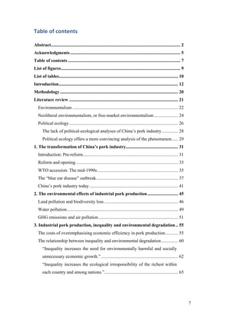 7
Table	of	contents	
Abstract.................................................................................................................. 2	
Acknowledgments ................................................................................................. 5	
Table of contents ................................................................................................... 7	
List of figures......................................................................................................... 9	
List of tables......................................................................................................... 10	
Introduction......................................................................................................... 12	
Methodology........................................................................................................ 20	
Literature review ................................................................................................ 21	
Environmentalism ............................................................................................. 22	
Neoliberal environmentalism, or free-market environmentalism ..................... 24	
Political ecology................................................................................................ 26	
The lack of political-ecological analyses of China’s pork industry .............. 28	
Political ecology offers a more convincing analysis of the phenomenon ..... 29	
1. The transformation of China’s pork industry.............................................. 31	
Introduction: Pre-reform.................................................................................... 31	
Reform and opening.......................................................................................... 33	
WTO accession: The mid-1990s....................................................................... 35	
The “blue ear disease” outbreak........................................................................ 37	
China’s pork industry today .............................................................................. 41	
2. The environmental effects of industrial pork production........................... 45	
Land pollution and biodiversity loss ................................................................. 46	
Water pollution.................................................................................................. 49	
GHG emissions and air pollution...................................................................... 51	
3. Industrial pork production, inequality and environmental degradation .. 55	
The costs of overemphasising economic efficiency in pork production........... 55	
The relationship between inequality and environmental degradation............... 60	
“Inequality increases the need for environmentally harmful and socially
unnecessary economic growth.”.................................................................... 62	
“Inequality increases the ecological irresponsibility of the richest within
each country and among nations.”................................................................. 65	
 