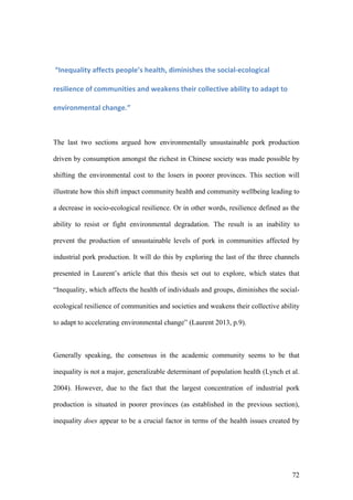 72
	“Inequality	affects	people’s	health,	diminishes	the	social-ecological	
resilience	of	communities	and	weakens	their	collective	ability	to	adapt	to	
environmental	change.”	
The last two sections argued how environmentally unsustainable pork production
driven by consumption amongst the richest in Chinese society was made possible by
shifting the environmental cost to the losers in poorer provinces. This section will
illustrate how this shift impact community health and community wellbeing leading to
a decrease in socio-ecological resilience. Or in other words, resilience defined as the
ability to resist or fight environmental degradation. The result is an inability to
prevent the production of unsustainable levels of pork in communities affected by
industrial pork production. It will do this by exploring the last of the three channels
presented in Laurent’s article that this thesis set out to explore, which states that
“Inequality, which affects the health of individuals and groups, diminishes the social-
ecological resilience of communities and societies and weakens their collective ability
to adapt to accelerating environmental change” (Laurent 2013, p.9).
Generally speaking, the consensus in the academic community seems to be that
inequality is not a major, generalizable determinant of population health (Lynch et al.
2004). However, due to the fact that the largest concentration of industrial pork
production is situated in poorer provinces (as established in the previous section),
inequality does appear to be a crucial factor in terms of the health issues created by
 