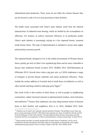 73
industrialised pork production. These issues do not affect the winners because they
are not forced to work or live in close proximity to these facilities.
The health issues associated with China’s pork industry result from the inherent
characteristics of industrial meat farming, which are fuelled by the overemphasis on
efficiency. For instance, to achieve maximum efficiency in its production model,
China’s pork industry is increasingly relying on a few imported breeds, crammed
inside factory farms. This type of industrialisation is intended to secure meat supply
and maximise economic growth.
The imported breeds, designed to live in the sealed environments of Western factory
farms, quickly get sick in China’s less regulated pig farms and are more vulnerable to
disease than traditional breeds (Lockett 2015; Shifflett 2014; Stoll-Kleemanna &
O'Riordan 2015). Growth slows when a pig gets sick, so CAFOs implement a range
of strategies to prevent disease outbreaks and ensure production efficiency. These
include the routine addition to livestock feed of small doses of antibiotics as well as
other steroids and drugs aimed to make pigs grow bigger.21
One result of this is that workers on these farms, as well as people in neighbouring
communities, endure increased exposure to pharmaceutical residues, stress hormones
and antibiotics.22
Factory farm employees can carry drug-resistant strains of bacteria
home to their families and neighbours (Fan et al. 2014; Stoddard 2015; Stoll-
21
Antibiotic use in itself is not, typically, directly harmful to humans. The problem occurs when one
gives a large percentage of China’s 500 million pigs repeated, low doses of antibiotics that do not kill
of all the pathogens in their body, thereby “leaving unharmed those bacteria whose genes provide
immunity and thus encouraging the evolution and proliferation of drug-resistant bugs” (Lockett 2015).
22
Drug-resistant microbes in animals pumped full of regular doses of antibiotics can be can be
transferred to humans through the food chain either by consumption or through the water supply
contaminated by pig manure ('Swine in China: Empire of the Pig' 2014; Hribar 2010).
 