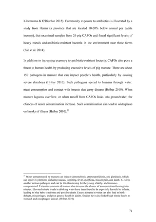 74
Kleemanna & O'Riordan 2015). Community exposure to antibiotics is illustrated by a
study from Henan (a province that are located 10-20% below annual per capita
income), that examined samples from 26 pig CAFOs and found significant levels of
heavy metals and antibiotic-resistant bacteria in the environment near these farms
(Fan et al. 2014).
In addition to increasing exposure to antibiotic-resistant bacteria, CAFOs also pose a
threat to human health by producing excessive levels of pig manure. There are about
150 pathogens in manure that can impact people’s health, particularly by causing
severe diarrhoea (Hribar 2010). Such pathogens spread to humans through water,
meat consumption and contact with insects that carry disease (Hribar 2010). When
manure lagoons overflow, or when runoff from CAFOs leaks into groundwater, the
chances of water contamination increase. Such contamination can lead to widespread
outbreaks of illness (Hribar 2010).23
23
Water contaminated by manure can induce salmonellosis, cryptosporidiosis, and giardiasis, which
can involve symptoms including nausea, vomiting, fever, diarrhoea, muscle pain, and death. E. coli is
another serious pathogen, and can be life-threatening for the young, elderly, and immune-
compromised. Excessive amounts of manure also increase the chance of ammonia transforming into
nitrates. Elevated nitrate levels in drinking water have been found to be especially harmful to infants,
leading to blue baby syndrome and possible death. Excess nitrates in water can also lead to birth
defects, miscarriages, and poor general health in adults. Studies have also linked high nitrate levels to
stomach and oesophageal cancer. (Hribar 2010)
 