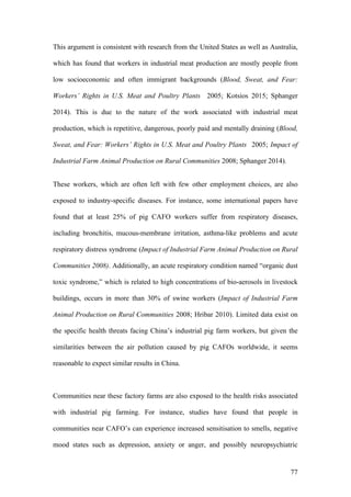 77
This argument is consistent with research from the United States as well as Australia,
which has found that workers in industrial meat production are mostly people from
low socioeconomic and often immigrant backgrounds (Blood, Sweat, and Fear:
Workers’ Rights in U.S. Meat and Poultry Plants 2005; Kotsios 2015; Sphanger
2014). This is due to the nature of the work associated with industrial meat
production, which is repetitive, dangerous, poorly paid and mentally draining (Blood,
Sweat, and Fear: Workers’ Rights in U.S. Meat and Poultry Plants 2005; Impact of
Industrial Farm Animal Production on Rural Communities 2008; Sphanger 2014).
These workers, which are often left with few other employment choices, are also
exposed to industry-specific diseases. For instance, some international papers have
found that at least 25% of pig CAFO workers suffer from respiratory diseases,
including bronchitis, mucous-membrane irritation, asthma-like problems and acute
respiratory distress syndrome (Impact of Industrial Farm Animal Production on Rural
Communities 2008). Additionally, an acute respiratory condition named “organic dust
toxic syndrome,” which is related to high concentrations of bio-aerosols in livestock
buildings, occurs in more than 30% of swine workers (Impact of Industrial Farm
Animal Production on Rural Communities 2008; Hribar 2010). Limited data exist on
the specific health threats facing China’s industrial pig farm workers, but given the
similarities between the air pollution caused by pig CAFOs worldwide, it seems
reasonable to expect similar results in China.
Communities near these factory farms are also exposed to the health risks associated
with industrial pig farming. For instance, studies have found that people in
communities near CAFO’s can experience increased sensitisation to smells, negative
mood states such as depression, anxiety or anger, and possibly neuropsychiatric
 